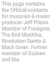 This page contains  the Official contacts  for musician & music  producer Jeff Pilson. Member of Foreigner, The End Machine, Revolution Saints & Black Swan. Former member of Dokken  and Dio.